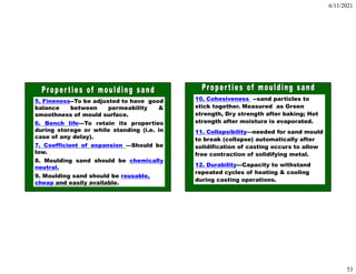 6/11/2021
53
5. Fineness--To be adjusted to have good
balance between permeability &
smoothness of mould surface.
6. Bench life---To retain its properties
during storage or while standing (i.e. in
case of any delay).
7. Coefficient of expansion —Should be
low.
8. Moulding sand should be chemically
neutral.
9. Moulding sand should be reusable,
cheap and easily available.
10. Cohesiveness --sand particles to
stick together. Measured as Green
strength, Dry strength after baking; Hot
strength after moisture is evaporated.
11. Collapsibility—needed for sand mould
to break (collapse) automatically after
solidification of casting occurs to allow
free contraction of solidifying metal.
12. Durability---Capacity to withstand
repeated cycles of heating & cooling
during casting operations.
 