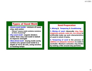 6/11/2021
54
ISE 316 - Manufacturing
Processes Engineering
Types of Sand Mold
• Green-sand molds - mixture of sand,
clay, and water;
– “Green" means mold contains moisture
at time of pouring”
• Dry-sand mold - organic binders
rather than clay and mold is baked
to improve strength
• Skin-dried mold - drying mold cavity
surface of a green-sand mold to a
depth of 10 to 25 mm, using torches
or heating lamps
Sand Preparation
1. Mixing 2. Tempering 3. Conditioning
1. Mixing of sand --Generally clay, lime,
magnesia, potash, soda etc. are mixed to
artificially make up such characteristics
of sand in which it lacks.
2. Tempering of sand is the process of
addition of adequate moisture to make it
workable. Moisture activates clay binder
by making a film around clay particles.
 