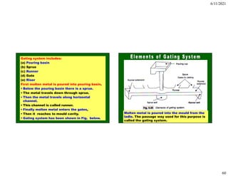 6/11/2021
60
Gating system includes:
(a) Pouring basin
(b) Sprue
(c) Runner
(d) Gate
(e) Riser
First molten metal is poured into pouring basin.
• Below the pouring basin there is a sprue.
• The metal travels down through sprue.
• Then the metal travels along horizontal
channel.
• This channel is called runner.
• Finally molten metal enters the gates,
• Then it reaches to mould cavity.
• Gating system has been shown in Fig. below.
Molten metal is poured into the mould from the
ladle. The passage way used for this purpose is
called the gating system.
 