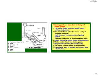 6/11/2021
61
Runner
extension
Following points are important for design of
gating system.
1. The metal should enter the mould cavity
without turbulence.
2. The metal should enter the mould cavity at
optimum flow rate.
High flow rate causes erosion of gating
system.
Low flow rate leads to misrun and cold shut.
3. Proper thermal gradient should be maintained.
4. Molten metal should not absorb gases.
5. Slag should not enter the mould cavity.
6. The gating system should be economical,
7. It should be easy to operate and remove after
solidification.
 