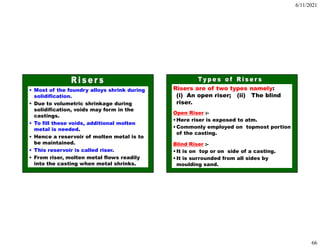 6/11/2021
66
• Most of the foundry alloys shrink during
solidification.
• Due to volumetric shrinkage during
solidification, voids may form in the
castings.
• To fill these voids, additional molten
metal is needed.
• Hence a reservoir of molten metal is to
be maintained.
• This reservoir is called riser.
• From riser, molten metal flows readily
into the casting when metal shrinks.
Risers are of two types namely:
(i) An open riser; (ii) The blind
riser.
Open Riser :-
•Here riser is exposed to atm.
•Commonly employed on topmost portion
of the casting.
Blind Riser :-
•It is on top or on side of a casting.
•It is surrounded from all sides by
moulding sand.
 