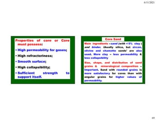 6/11/2021
69
Properties of core or Core
must possess:
• High permeability for gases;
• High refractoriness;
• Smooth surface;
• High collapsibility;
• Sufficient strength to
support itself.
Main ingredients --sand (with < 5% clay )
and binder. Usually silica, but zircon,
olivine and chamotte sands' are also
used. More clay -- less permeability &
less collapsibility
Size, shape, and distribution of sand
grains & mineralogical composition --
Important. Sand with rounded grains is
more satisfactory for cores than with
angular grains for higher values of
permeability.
Core Sand
 