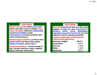 6/11/2021
70
Binders are used for almost pure sand
before and after cores are baked. They
impart strength, sufficient collapsibility
& good permeability, ample
refractoriness and other qualities that
cores should possess.
General types of binders: (a) Those that
harden at R.T. (b) Those that require
baking to harden, and (c) clays.
Commercial binders-- consist mainly of
oils, cereals, dextrine, resins, sulphite-
liquor, molasses and protein.
Core Sand
Core oils (linseed oil and corn oil), more
popular as they are very economical &
produce better cores. Sometimes,
specially processed mineral oils are also
added to achieve special properties.
Typical composition of Oil sands for
sand casting application.
Sand (by weight) 95.8 %
Cereal flour 1.0 %
Core oil 1 .2 %
Water 1 .9 %
Bentonite 0.1 %
Core Sands
 