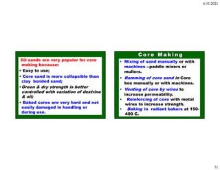 6/11/2021
71
Oil sands are very popular for core
making because:
• Easy to use;
• Core sand is more collapsible than
clay bonded sand;
•Green & dry strength is better
controlled with variation of dextrine
& oil;
• Baked cores are very hard and not
easily damaged in handling or
during use.
• Mixing of sand manually or with
machines --paddle mixers or
mullers.
• Ramming of core sand in Core
box manually or with machines.
• Venting of core by wires to
increase permeability.
• Reinforcing of core with metal
wires to increase strength.
• Baking in radiant bakers at 150-
400 C.
 