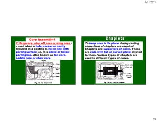 6/11/2021
78
7. Drop core, stop off core or wing core -
- used when a hole, recess or cavity
required in a casting is not in line with
parting surface i.e. it is above or below
parting line. Also known as tail core,
saddle core or chair core
Core Assembly-1
To keep core in its place during casting
some form of chaplets are required.
Chaplets are supporters of cores. These
are rods with flat or curved plates riveted
to them. Various types of chaplets are
used to different types of cores.
 