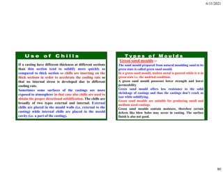 6/11/2021
80
If a casting have different thickness at different sections
than thin section tend to solidify more quickly as
compared to thick section so chills are inserting on the
thick sections in order to accelerate the cooling rate so
that no internal stress is developed due to different
cooling rate.
Sometimes some surfaces of the castings are more
exposed to atmosphere in that case also chills are used to
obtain the proper directional solidification. The chills are
broadly of two types external and internal. External
chills are placed in the mould walls (i.e. external to the
casting) while internal chills are placed in the mould
cavity (i.e. a part of the casting).
Green sand moulds :-
The sand mould prepared from natural moulding sand in its
green state is called green sand mould.
In a green sand mould, molten metal is poured while it is in
green state i.e. the undried condition.
A green sand mould possesses lower strength and lower
permeability
Green sand mould offers less resistance to the solid
shrinkage of castings and thus the castings don’t crack or
tear while solidifying.
Green sand moulds are suitable for producing small and
medium sized castings.
Green sand moulds contain moisture, therefore certain
defects like blow holes may occur in casting. The surface
finish is also not good.
 