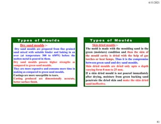 6/11/2021
81
Dry sand moulds :-
Dry sand moulds are prepared from fine grained
sand mixed with suitable binder and baking in an
over (at temperature 300 to 6500F) before the
molten metal is poured in them.
Dry sand moulds possess higher strengths as
compared to green sand moulds.
They are more expensive and consume more time in
making as compared to green sand moulds.
Castings are more susceptible to tears.
Casting produced are dimensionally accurate,
better surface finish.
Skin dried moulds :-
The mold is made with the moulding sand in the
green (moisture) condition and then the skin of
the mould cavity is dried with the help of gas
torches or heat lumps. Thus it is the compromise
between green sand and dry sand moulds.
Skin dried moulds are dried only upto a depth
varying form 8 mm to 25 mm.
If a skin dried mould is not poured immediately
after drying, moisture from green backing sand
penetrate the dried skin and make the skin dried
sand ineffective.
 