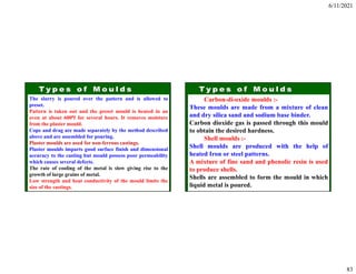 6/11/2021
83
The slurry is poured over the pattern and is allowed to
preset.
Pattern is taken out and the preset mould is heated in an
oven at about 6000f for several hours. It removes moisture
from the plaster mould.
Cope and drag are made separately by the method described
above and are assembled for pouring.
Plaster moulds are used for non-ferrous castings.
Plaster moulds imparts good surface finish and dimensional
accuracy to the casting but mould possess poor permeability
which causes several defects.
The rate of cooling of the metal is slow giving rise to the
growth of large grains of metal.
Low strength and heat conductivity of the mould limits the
size of the castings.
Carbon-di-oxide moulds :-
These moulds are made from a mixture of clean
and dry silica sand and sodium base binder.
Carbon dioxide gas is passed through this mould
to obtain the desired hardness.
Shell moulds :-
Shell moulds are produced with the help of
heated Iron or steel patterns.
A mixture of fine sand and phenolic resin is used
to produce shells.
Shells are assembled to form the mould in which
liquid metal is poured.
 