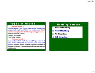 6/11/2021
84
Metallic Moulds :-
Metal moulds are also known as permanent moulds they
are generally made up of Grey cast Iron or steel. Metal
moulds are employed in the following casting processes.
Permanent mould casting.
Pressure die casting.
Centrifugal casting.
Core sand moulds :-
Core sand mould is made by assembling a number of
cores made individually in separate core boxes and
baked. Core sand moulds are more expensive (because of
the cost of binders etc.) as compared to green and dry
sand moulds.
1. Bench Moulding
2. Floor Moulding
3. Pit Moulding
4. M/C Moulding
 