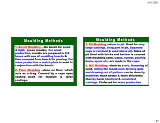 6/11/2021
85
1. Bench Moulding —On bench for small
& light, green moulds; For small
production, moulds are prepared in 2-3
boxes with use of moulding boards &
then removed from bench for pouring. For
mass production a match plate is used in
conjunction with the bench.
2. Floor Moulding --done on floor, which
acts as a drag. Covered by a cope open
casting—Used for medium & large
castings.
3. Pit Moulding —done in pit. Used for very
large castings. Drag part in pit. Separate
cope is rammed & used above pit. Sides of
pit lined with bricks and bottom is covered
with moulding sand. Gates, runner, pouring
basis, sprue etc. are made in the cope.
4. M/C Moulding --done by a m/c. Ramming of
sand, rolling the mould over, forming gate
and drawing out of pattern can be done by
machines much better & more efficiently
than by hand. Identical & consistent
castings. Preferred for mass production
 