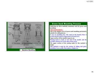 6/11/2021
88
175
• Machine Moulding
Following are three methods commonly used for green sand
moulding.
Open sand method :-
This is the simplest form of green sand moulding particularly
suitable for solid patterns.
It uses no moulding box. The sand on the foundry floor is
leveled and the pattern impression is formed in it.
Upper surface of the mould is open to air.
Pouring basin is made at one end of the mould, and the
overflow channel cut at the sides of the cavity.
The upper surface of the casting made by this method is
rough.
This method is used for the casting of railing and gates,
moulding boxes, grills, floor plates, weights etc.
 