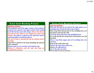 6/11/2021
89
Bedded in method :-
This method is used if the upper surface of the casting is
required to be smooth or the upper surface of the casting
is not flat but has some other shape. That is why these is
the need of cope which is not employed in open sand
method. The pattern is placed on the sand bed. Sand is
rammed properly around the pattern.
The top of drag is smoothened and the parting sand is
spreaded.
Cope flask is placed on the drag (including the pattern)
and is rammed.
Runner, gates etc. are cut after removing the cope.
Pattern is withdrawn and the cope and drag are
assembled for pouring.
Turn over method :-
Place the flat side of one half of the split pattern on a
moulding board (with the help of dowel pins).
Place drag flask (bottom part of the moulding box) over
the pattern and ram the sand.
Invert the drag and remove the moulding board
Fix (with dowels) the second half of the pattern over the
first half.
Place a cope flask (upper part of he molding box) over
the drag.
Ram up the sand in the cope
Remove the cope and cut gates etc.
Remove the split pattern.
Invert the cope over drag
The mould is ready for pouring
 