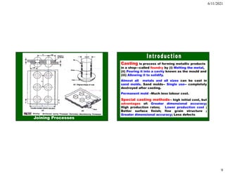 6/11/2021
9
17
Joining Processes
18
Casting is process of forming metallic products
in a shop—called foundry by (i) Melting the metal,
(ii) Pouring it into a cavity known as the mould and
(iii) Allowing it to solidify.
Almost all metals and all sizes can be cast in
sand molds. Sand molds-- Single use-- completely
destroyed after casting.
Permanent mold –Much less labour cost.
Special casting methods-- high initial cost, but
advantages of: Greater dimensional accuracy;
High production rates; Lower production cost ;
Better surface finish; fine grain structure ;
Greater dimensional accuracy; Less defects
 