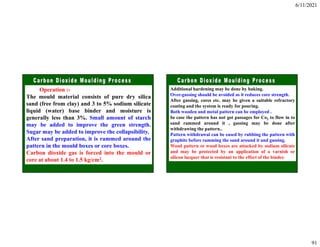 6/11/2021
91
Operation :-
The mould material consists of pure dry silica
sand (free from clay) and 3 to 5% sodium silicate
liquid (water) base binder and moisture is
generally less than 3%. Small amount of starch
may be added to improve the green strength.
Sugar may be added to improve the collapsibility.
After sand preparation, it is rammed around the
pattern in the mould boxes or core boxes.
Carbon dioxide gas is forced into the mould or
core at about 1.4 to 1.5 kg/cm2.
Additional hardening may be done by baking.
Over-gassing should be avoided as it reduces core strength.
After gassing, cores etc. may be given a suitable refractory
coating and the system is ready for pouring.
Both wooden and metal pattern can be employed .
In case the pattern has not got passages for Co2 to flow in to
sand rammed around it , gassing may be done after
withdrawing the pattern..
Pattern withdrawal can be eased by rubbing the pattern with
graphite before ramming the sand around it and gassing.
Wood pattern or wood boxes are attacked by sodium silicate
and may be protected by an application of a varnish or
silicon lacquer that is resistant to the effect of the binder.
 
