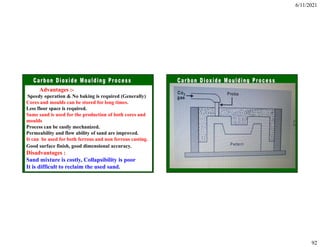 6/11/2021
92
Advantages :-
Speedy operation & No baking is required (Generally)
Cores and moulds can be stored for long times.
Less floor space is required.
Same sand is used for the production of both cores and
moulds
Process can be easily mechanized.
Permeability and flow ability of sand are improved.
It can be used for both ferrous and non ferrous casting.
Good surface finish, good dimensional accuracy.
Disadvantages :
Sand mixture is costly, Collapsibility is poor
It is difficult to reclaim the used sand.
 