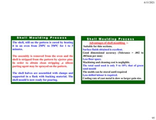 6/11/2021
95
The shell, still on the pattern is cured by heating
it in an oven from 2500C to 3500C for 1 to 3
minutes.
The assembly is removed from the oven and the
shell is stripped from the pattern by ejector pins.
In order to obtain clean stripping ,a silicon
parting agent may be sprayed on the pattern.
The shell halves are assembled with clamps and
supported in a flask with backing material. The
shell mould is now ready for pouring.
Advantages of shell moulding :-
Suitable for thin sections.
Surface finish obtained is excellent.
Good dimensional accuracy (Tolerance = .002 to
.003mm per mm)
Less floor space.
Machining and cleaning cost is negligible.
The total sand used is only 5 to 10% that of green
sand mould
The molds can be stored until required
Less skilled labour is required.
Cooling rate of cast metal is slow so larger gain size.
 