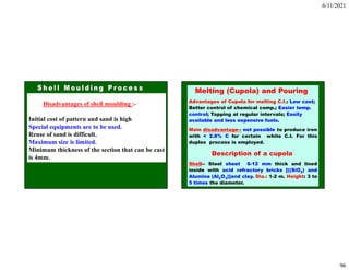 6/11/2021
96
Disadvantages of shell moulding :-
Initial cost of pattern and sand is high
Special equipments are to be used.
Reuse of sand is difficult.
Maximum size is limited.
Minimum thickness of the section that can be cast
is 4mm.
Melting (Cupola) and Pouring
Advantages of Cupola for melting C.I.: Low cost;
Better control of chemical comp.; Easier temp.
control; Tapping at regular intervals; Easily
available and less expensive fuels.
Main disadvantage-- not possible to produce iron
with < 2.8% C for certain white C.I. For this
duplex process is employed.
Description of a cupola
Shell-- Steel sheet 6-12 mm thick and lined
inside with acid refractory bricks [((SiO2) and
Alumina (Al2O3)]and clay. Dia.: 1-2 m. Height: 3 to
5 times the diameter.
 