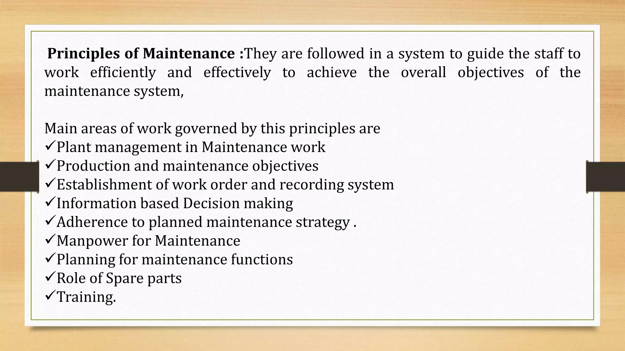 Principles of Maintenance :They are followed in a system to guide the staff to
work efficiently and effectively to achieve the overall objectives of the
maintenance system,
Main areas of work governed by this principles are
Plant management in Maintenance work
Production and maintenance objectives
Establishment of work order and recording system
Information based Decision making
Adherence to planned maintenance strategy .
Manpower for Maintenance
Planning for maintenance functions
Role of Spare parts
Training.
 