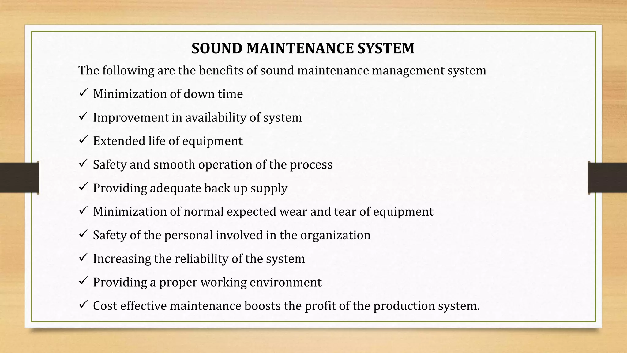 SOUND MAINTENANCE SYSTEM
The following are the benefits of sound maintenance management system
 Minimization of down time
 Improvement in availability of system
 Extended life of equipment
 Safety and smooth operation of the process
 Providing adequate back up supply
 Minimization of normal expected wear and tear of equipment
 Safety of the personal involved in the organization
 Increasing the reliability of the system
 Providing a proper working environment
 Cost effective maintenance boosts the profit of the production system.
 
