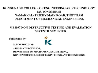 KONGUNADU COLLEGE OF ENGINEERING AND TECHNOLOGY
(AUTONOMOUS)
NAMAKKAL- TRICHY MAIN ROAD, THOTTIAM
DEPARTMENT OF MECHANICAL ENGINEERING
ME8097 NON DESTRUCTIVE TESTING AND EVALUATION
SEVENTH SEMESTER
PRESENTED BY
M.DINESHKUMAR,
ASSISTANT PROFESSOR,
DEPARTMENT OF MECHANICAL ENGINEERING,
KONGUNADU COLLEGE OF ENGINEERING AND TECHNOLOGY.
 