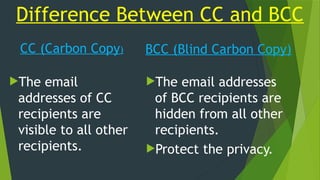 Difference Between CC and BCC
CC (Carbon Copy)
The email
addresses of CC
recipients are
visible to all other
recipients.
BCC (Blind Carbon Copy)
The email addresses
of BCC recipients are
hidden from all other
recipients.
Protect the privacy.
 