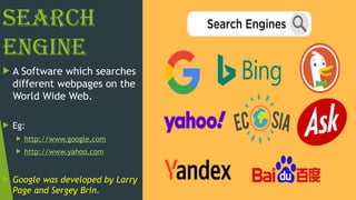 Search
Engine
 A Software which searches
different webpages on the
World Wide Web.
 Eg:
 http://www.google.com
 http://www.yahoo.com
 Google was developed by Larry
Page and Sergey Brin.
 