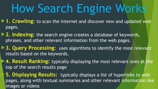 How Search Engine Works
 1. Crawling: to scan the internet and discover new and updated web
pages.
 2. Indexing: the search engine creates a database of keywords,
phrases, and other relevant information from the web pages.
 3. Query Processing: uses algorithms to identify the most relevant
results based on the keywords.
 4. Result Ranking: typically displaying the most relevant ones at the
top of the search results page
 5. Displaying Results: typically displays a list of hyperlinks to web
pages, along with textual summaries and other relevant information like
images or videos
 