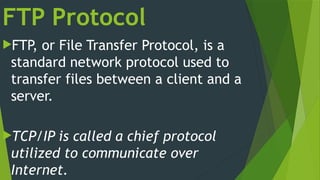FTP Protocol
FTP, or File Transfer Protocol, is a
standard network protocol used to
transfer files between a client and a
server.
TCP/IP is called a chief protocol
utilized to communicate over
Internet.
 