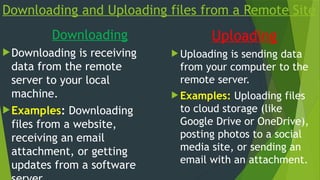 Downloading and Uploading files from a Remote Site
Downloading
Downloading is receiving
data from the remote
server to your local
machine.
Examples: Downloading
files from a website,
receiving an email
attachment, or getting
updates from a software
Uploading
 Uploading is sending data
from your computer to the
remote server.
 Examples: Uploading files
to cloud storage (like
Google Drive or OneDrive),
posting photos to a social
media site, or sending an
email with an attachment.
 