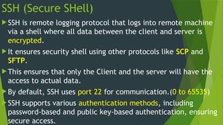 SSH (Secure SHell)
 SSH is remote logging protocol that logs into remote machine
via a shell where all data between the client and server is
encrypted.
 It ensures security shell using other protocols like SCP and
SFTP.
 This ensures that only the Client and the server will have the
access to actual data.
 By default, SSH uses port 22 for communication.(0 to 65535)
 SSH supports various authentication methods, including
password-based and public key-based authentication, ensuring
secure access.
 