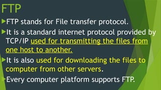 FTP
FTP stands for File transfer protocol.
It is a standard internet protocol provided by
TCP/IP used for transmitting the files from
one host to another.
It is also used for downloading the files to
computer from other servers.
Every computer platform supports FTP.
 