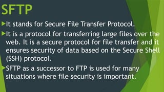 SFTP
It stands for Secure File Transfer Protocol.
It is a protocol for transferring large files over the
web. It is a secure protocol for file transfer and it
ensures security of data based on the Secure Shell
(SSH) protocol.
SFTP as a successor to FTP is used for many
situations where file security is important.
 