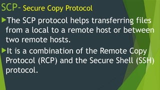 SCP- Secure Copy Protocol
The SCP protocol helps transferring files
from a local to a remote host or between
two remote hosts.
It is a combination of the Remote Copy
Protocol (RCP) and the Secure Shell (SSH)
protocol.
 