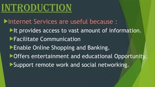 Introduction
Internet Services are useful because :
It provides access to vast amount of information.
Facilitate Communication
Enable Online Shopping and Banking.
Offers entertainment and educational Opportunity.
Support remote work and social networking.
 