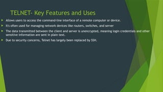 TELNET- Key Features and Uses
 Allows users to access the command-line interface of a remote computer or device.
 It's often used for managing network devices like routers, switches, and server
 The data transmitted between the client and server is unencrypted, meaning login credentials and other
sensitive information are sent in plain text.
 Due to security concerns, Telnet has largely been replaced by SSH.
 