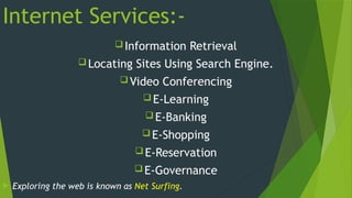 Internet Services:-
 Information Retrieval
 Locating Sites Using Search Engine.
 Video Conferencing
 E-Learning
 E-Banking
 E-Shopping
 E-Reservation
 E-Governance
 Exploring the web is known as Net Surfing.
 