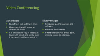 Video Conferencing
Advantages
 Saves travel cost and travel time.
 Allows meeting with people at
different locations.
 It is an excellent way of keeping in
touch with friends and family, even
if they are in a different country.
Disadvantages
 It requires specific hardware and
software.
 Fast data link is needed.
 If hardware/software breaks down,
meeting cannot be attended.
 