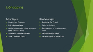 E-Shopping
Advantages
 Easy to buy Products.
 Price Comparison
 Online stores never close, they are
open 24 hours a day.
 Access to Product Reviews
 Save Time and Effort
Disadvantages
 Potential for Fraud
 Delay in delivery
 Replacement of products takes
time.
 Technical Difficulties
 Lack of Physical Inspection
 