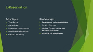 E-Reservation
Advantages
 Time-Saving
 Convenience
 Easy Access to Information
 Multiple Payment Options
 Competitive Pricing
Disadvantages
 Dependency on Internet Access
 Security Concerns
 Limited Options and Lack of
Personal Interaction
 Potential for Hidden Fees
 