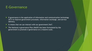 E-Governance
 E-governance is the application of information and communication technology
(ICT) to improve government processes, information exchange, and service
delivery.
 It means that we can interact with our government 24x7.
 The National e-governance Plan (NeGP) has been formulated by the
government to promote e-governance on a massive scale.
 