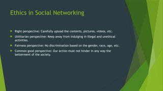 Ethics in Social Networking
 Right perspective: Carefully upload the contents, pictures, videos, etc.
 Utilitarian perspective: Keep away from indulging in illegal and unethical
activities.
 Fairness perspective: No discrimination based on the gender, race, age, etc.
 Common good perspective: Our action must not hinder in any way the
betterment of the society.
 