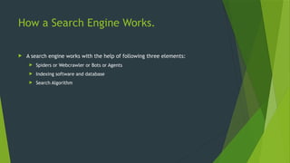 How a Search Engine Works.
 A search engine works with the help of following three elements:
 Spiders or Webcrawler or Bots or Agents
 Indexing software and database
 Search Algorithm
 