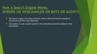 How a Search Engine Works.
SPIDERS OR WEBCRAWLER OR BOTS OR AGENTS
 The Search engine uses these software which comb the Internet looking for
documents and their web addresses.
 The Spiders or web crawlers perform the methodical searches needed to find
information
 