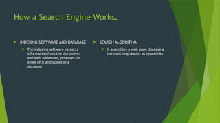 How a Search Engine Works.
 INDEXING SOFTWARE AND DATABASE
 The indexing software extracts
information from the documents
and web addresses, prepares on
index of it and stores in a
database.
 SEARCH ALGORITHM
 It assembles a web page displaying
the matching results as hyperlinks.
 