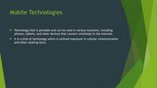 Mobile Technologies
 Technology that is portable and can be used in various locations, including
phones, tablets, and other devices that connect wirelessly to the internet.
 It is a kind of technology which is utilized maximum in cellular communication
and other relating facts.
 