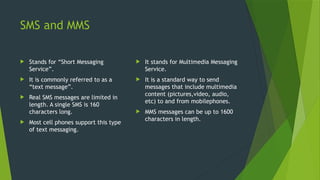 SMS and MMS
 Stands for “Short Messaging
Service”.
 It is commonly referred to as a
“text message”.
 Real SMS messages are limited in
length. A single SMS is 160
characters long.
 Most cell phones support this type
of text messaging.
 It stands for Multimedia Messaging
Service.
 It is a standard way to send
messages that include multimedia
content (pictures,video, audio,
etc) to and from mobilephones.
 MMS messages can be up to 1600
characters in length.
 