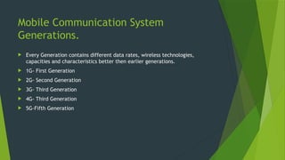 Mobile Communication System
Generations.
 Every Generation contains different data rates, wireless technologies,
capacities and characteristics better then earlier generations.
 1G- First Generation
 2G- Second Generation
 3G- Third Generation
 4G- Third Generation
 5G-Fifth Generation
 