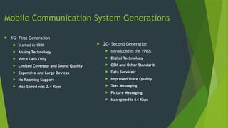 Mobile Communication System Generations
 1G- First Generation
 Started in 1980
 Analog Technology
 Voice Calls Only
 Limited Coverage and Sound Quality
 Expensive and Large Devices
 No Roaming Support
 Max Speed was 2.4 Kbps
 2G- Second Generation
 introduced in the 1990s
 Digital Technology
 GSM and Other Standards
 Data Services:
 Improved Voice Quality
 Text Messaging
 Picture Messaging
 Max speed is 64 Kbps
 