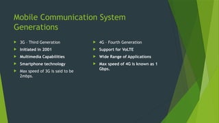 Mobile Communication System
Generations
 3G – Third Generation
 Initiated in 2001
 Multimedia Capabilities
 Smartphone technology
 Max speed of 3G is said to be
2mbps.
 4G – Fourth Generation
 Support for VoLTE
 Wide Range of Applications
 Max speed of 4G is known as 1
Gbps.
 