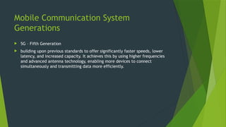 Mobile Communication System
Generations
 5G – Fifth Generation
 building upon previous standards to offer significantly faster speeds, lower
latency, and increased capacity. It achieves this by using higher frequencies
and advanced antenna technology, enabling more devices to connect
simultaneously and transmitting data more efficiently.
 